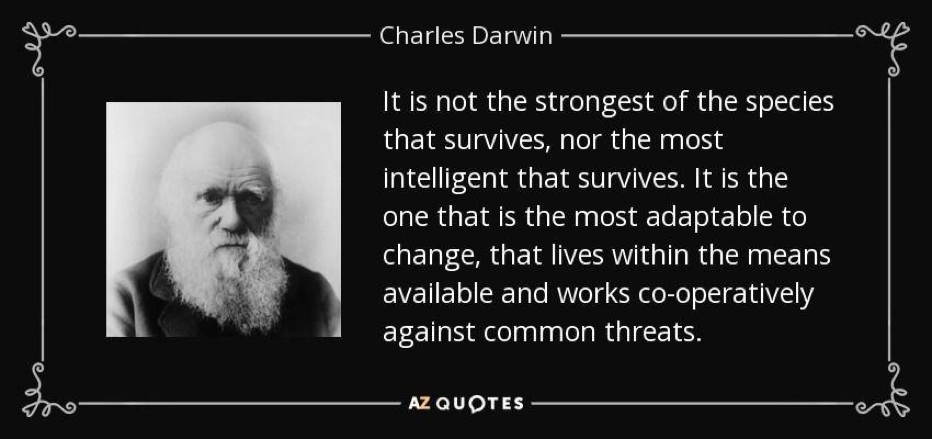 Quote Charles Darwin: It is not the strongest of the species that survives, nor the most intelligent that survives. It is the one that is most adaptable to change, that lives within the means available and works co-operatively against common threats.